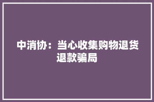 中消协：当心收集购物退货退款骗局 中消协：当心收集购物退货退款骗局 智能家居