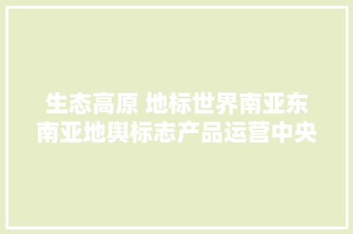 生态高原 地标世界南亚东南亚地舆标志产品运营中央暨中国（昆明）地舆标志线下体验展示营销中央开馆 生态高原 地标世界南亚东南亚地舆标志产品运营中央暨中国（昆明）地舆标志线下体验展示营销中央开馆 智能科技
