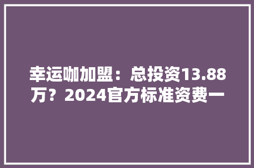 幸运咖加盟：总投资13.88万？2024官方标准资费一览表+申请渠道 幸运咖加盟：总投资13.88万？2024官方标准资费一览表+申请渠道 互联通信