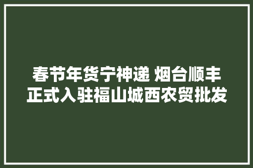 春节年货宁神递 烟台顺丰正式入驻福山城西农贸批发市场