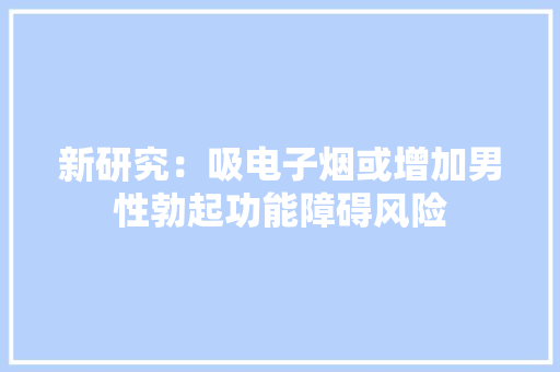 新研究：吸电子烟或增加男性勃起功能障碍风险 新研究：吸电子烟或增加男性勃起功能障碍风险 智能家居
