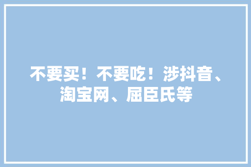不要买！不要吃！涉抖音、淘宝网、屈臣氏等 不要买！不要吃！涉抖音、淘宝网、屈臣氏等 智能家居