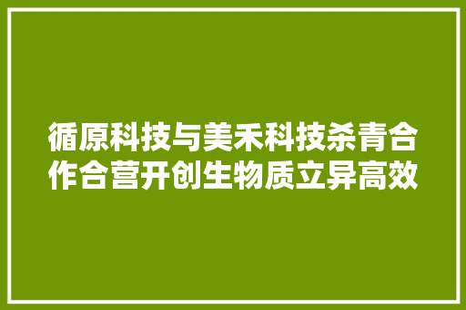 循原科技与美禾科技杀青合作合营开创生物质立异高效运用新时代 循原科技与美禾科技杀青合作合营开创生物质立异高效运用新时代 智能家居