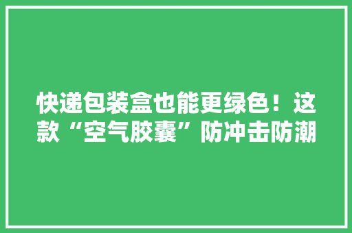 快递包装盒也能更绿色！这款“空气胶囊”防冲击防潮消费者从此不再为收快递烦恼