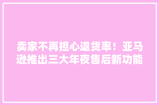 卖家不再担心退货率！亚马逊推出三大年夜售后新功能 卖家不再担心退货率！亚马逊推出三大年夜售后新功能 互联通信