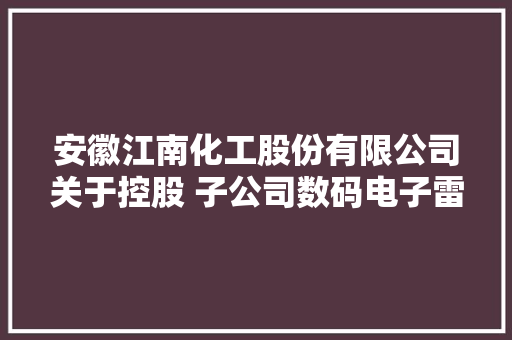 安徽江南化工股份有限公司关于控股 子公司数码电子雷管科研项目获得工业 和信息化部科学技能成果剖断证书的通知书记 安徽江南化工股份有限公司关于控股 子公司数码电子雷管科研项目获得工业 和信息化部科学技能成果剖断证书的通知书记 互联通信