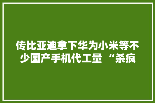 传比亚迪拿下华为小米等不少国产手机代工量 “杀疯了”