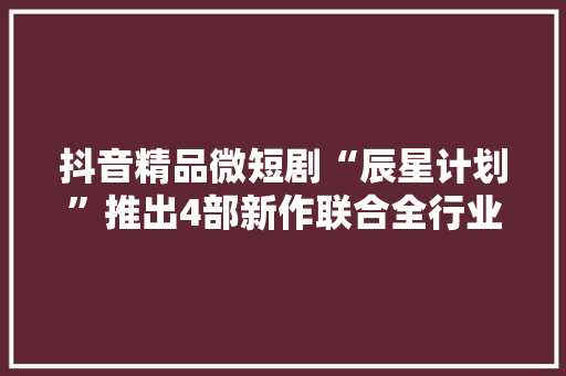 抖音精品微短剧“辰星计划”推出4部新作联合全行业宣告精品倡议