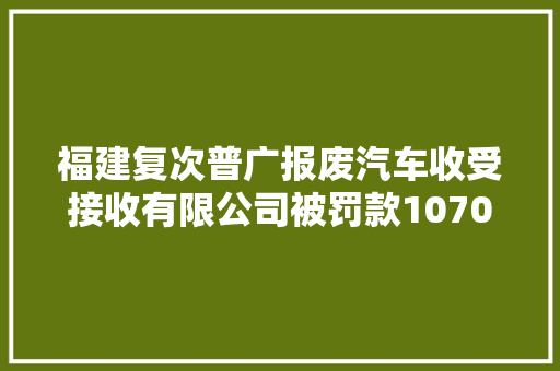 福建复次普广报废汽车收受接收有限公司被罚款10700元