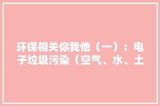 环保相关你我他（一）：电子垃圾污染（空气、水、土壤）困扰全球