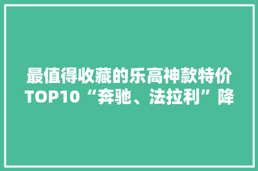 最值得收藏的乐高神款特价TOP10“奔驰、法拉利”降价一半