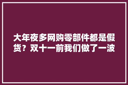 大年夜多网购零部件都是假货？双十一前我们做了一波买家秀 大年夜多网购零部件都是假货？双十一前我们做了一波买家秀 智能家居