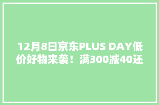 12月8日京东PLUS DAY低价好物来袭！满300减40还可享无限免邮