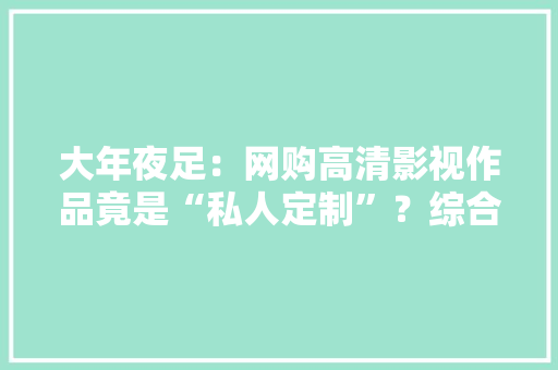 大年夜足：网购高清影视作品竟是“私人定制”？综合履职斩断“收集搬运工”侵权“黑手” 大年夜足：网购高清影视作品竟是“私人定制”？综合履职斩断“收集搬运工”侵权“黑手” 智能科技