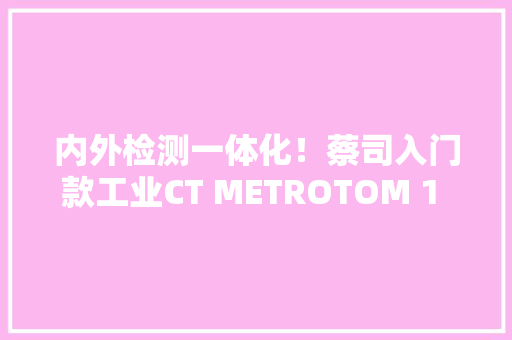内外检测一体化！蔡司入门款工业CT METROTOM 1 – 电子行业品格进级新引擎