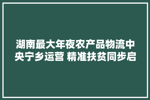 湖南最大年夜农产品物流中央宁乡运营 精准扶贫同步启动