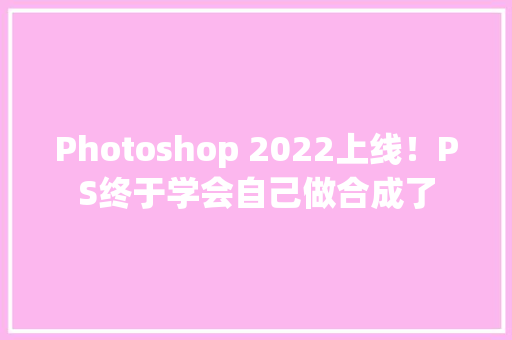 Photoshop 2022上线！PS终于学会自己做合成了