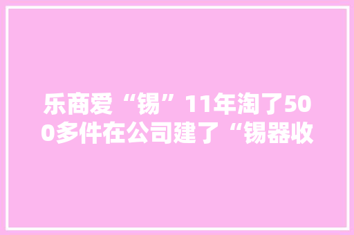 乐商爱“锡”11年淘了500多件在公司建了“锡器收藏室” 乐商爱“锡”11年淘了500多件在公司建了“锡器收藏室” 智能科技