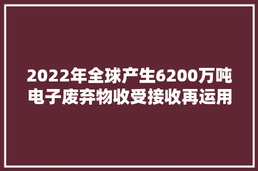 2022年全球产生6200万吨电子废弃物收受接收再运用比例不到四分之一
