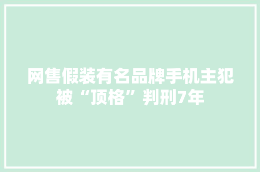 网售假装有名品牌手机主犯被“顶格”判刑7年 网售假装有名品牌手机主犯被“顶格”判刑7年 智能科技