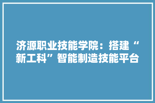 济源职业技能学院：搭建“新工科”智能制造技能平台 助力企业进级成长 济源职业技能学院：搭建“新工科”智能制造技能平台 助力企业进级成长 智能家居