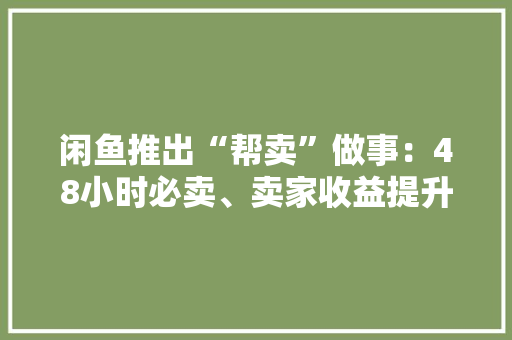 闲鱼推出“帮卖”做事：48小时必卖、卖家收益提升15%全国50城可实现上门帮卖 闲鱼推出“帮卖”做事：48小时必卖、卖家收益提升15%全国50城可实现上门帮卖 互联通信
