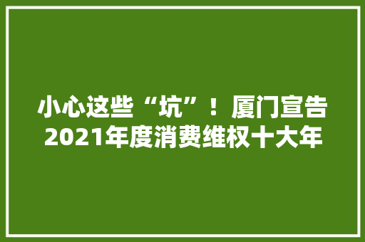 小心这些“坑”！厦门宣告2021年度消费维权十大年夜范例案例