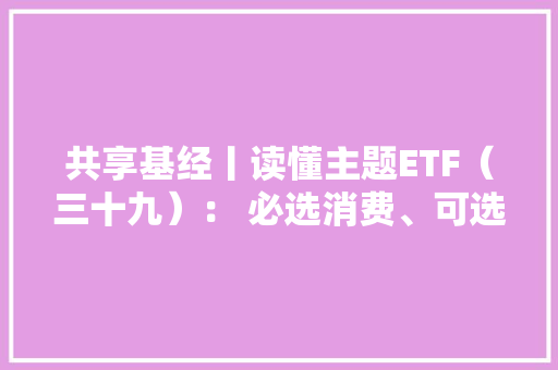 共享基经丨读懂主题ETF（三十九）： 必选消费、可选消费、智能消费、主要消费这些主题ETF有何差异？