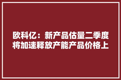 欧科亿：新产品估量二季度将加速释放产能产品价格上涨幅度高于预期