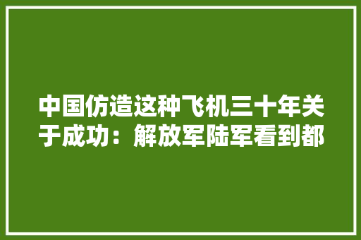 中国仿造这种飞机三十年关于成功：解放军陆军看到都邑热泪盈眶