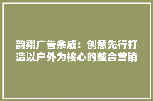 韵翔广告余威：创意先行打造以户外为核心的整合营销平台