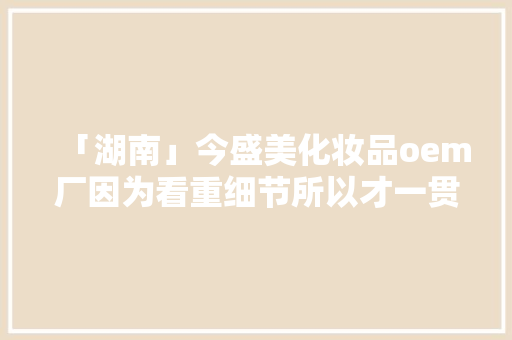 「湖南」今盛美化妆品oem厂因为看重细节所以才一贯受客户喜好