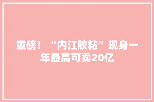重磅！“内江胶粘”现身一年最高可卖20亿