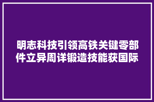 明志科技引领高铁关键零部件立异周详锻造技能获国际认可