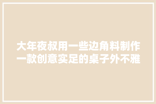 大年夜叔用一些边角料制作一款创意实足的桌子外不雅观独特美观漂亮 大年夜叔用一些边角料制作一款创意实足的桌子外不雅观独特美观漂亮 智能家居