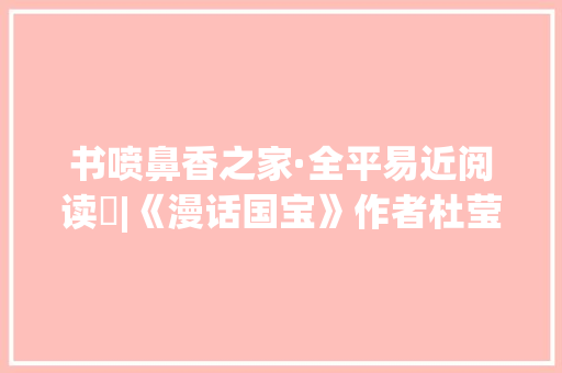 书喷鼻香之家·全平易近阅读㊳|《漫话国宝》作者杜莹：与电子产品争夺留心力阅读可更好