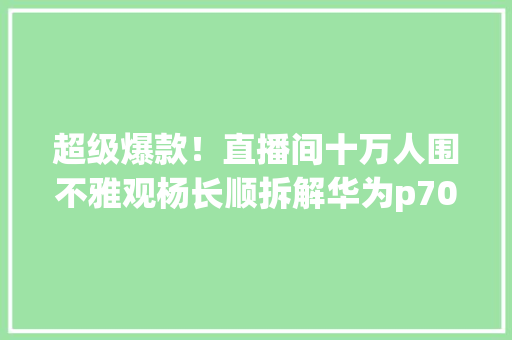 超级爆款！直播间十万人围不雅观杨长顺拆解华为p70u维修家