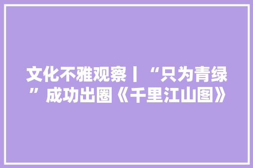 文化不雅观察丨“只为青绿”成功出圈《千里江山图》的青金颜料曾比价黄金