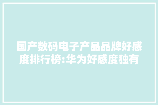 国产数码电子产品品牌好感度排行榜:华为好感度独有鳌头