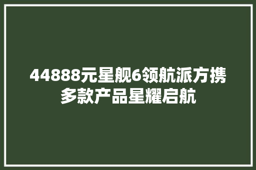 44888元星舰6领航派方携多款产品星耀启航