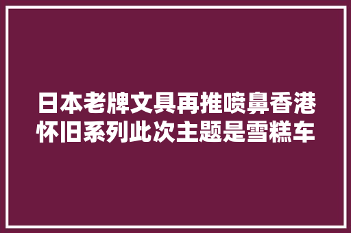 日本老牌文具再推喷鼻香港怀旧系列此次主题是雪糕车