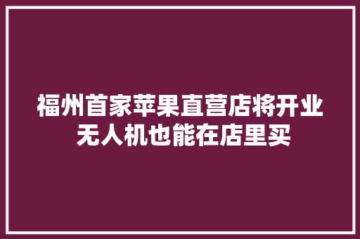 福州首家苹果直营店将开业 无人机也能在店里买 福州首家苹果直营店将开业 无人机也能在店里买 智能科技