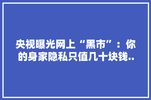 央视曝光网上“黑市”：你的身家隐私只值几十块钱.....