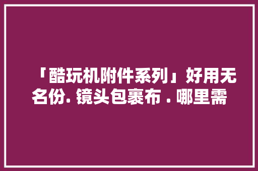 「酷玩机附件系列」好用无名份. 镜头包裹布 . 哪里需要哪安家