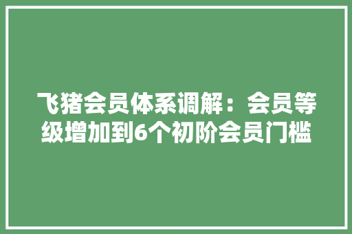 飞猪会员体系调解：会员等级增加到6个初阶会员门槛降低