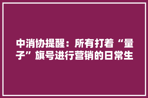 中消协提醒：所有打着“量子”旗号进行营销的日常生活产品均为虚假宣传 中消协提醒：所有打着“量子”旗号进行营销的日常生活产品均为虚假宣传 智能科技