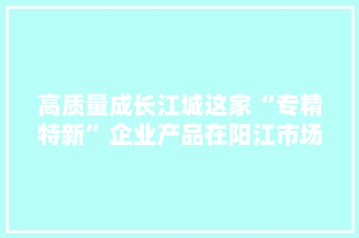 高质量成长江城这家“专精特新”企业产品在阳江市场占据率超九成 高质量成长江城这家“专精特新”企业产品在阳江市场占据率超九成 智能科技
