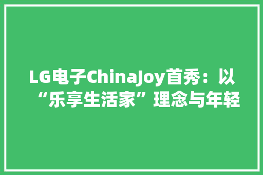 LG电子ChinaJoy首秀：以“乐享生活家”理念与年轻人共鸣