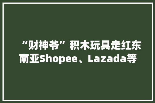 “财神爷”积木玩具走红东南亚Shopee、Lazada等平台售价数百元 “财神爷”积木玩具走红东南亚Shopee、Lazada等平台售价数百元 智能家居
