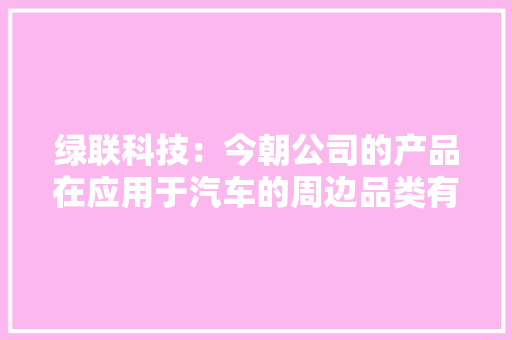 绿联科技：今朝公司的产品在应用于汽车的周边品类有车载支架、便携式充电枪、放电枪排插、充气泵等 绿联科技：今朝公司的产品在应用于汽车的周边品类有车载支架、便携式充电枪、放电枪排插、充气泵等 智能科技